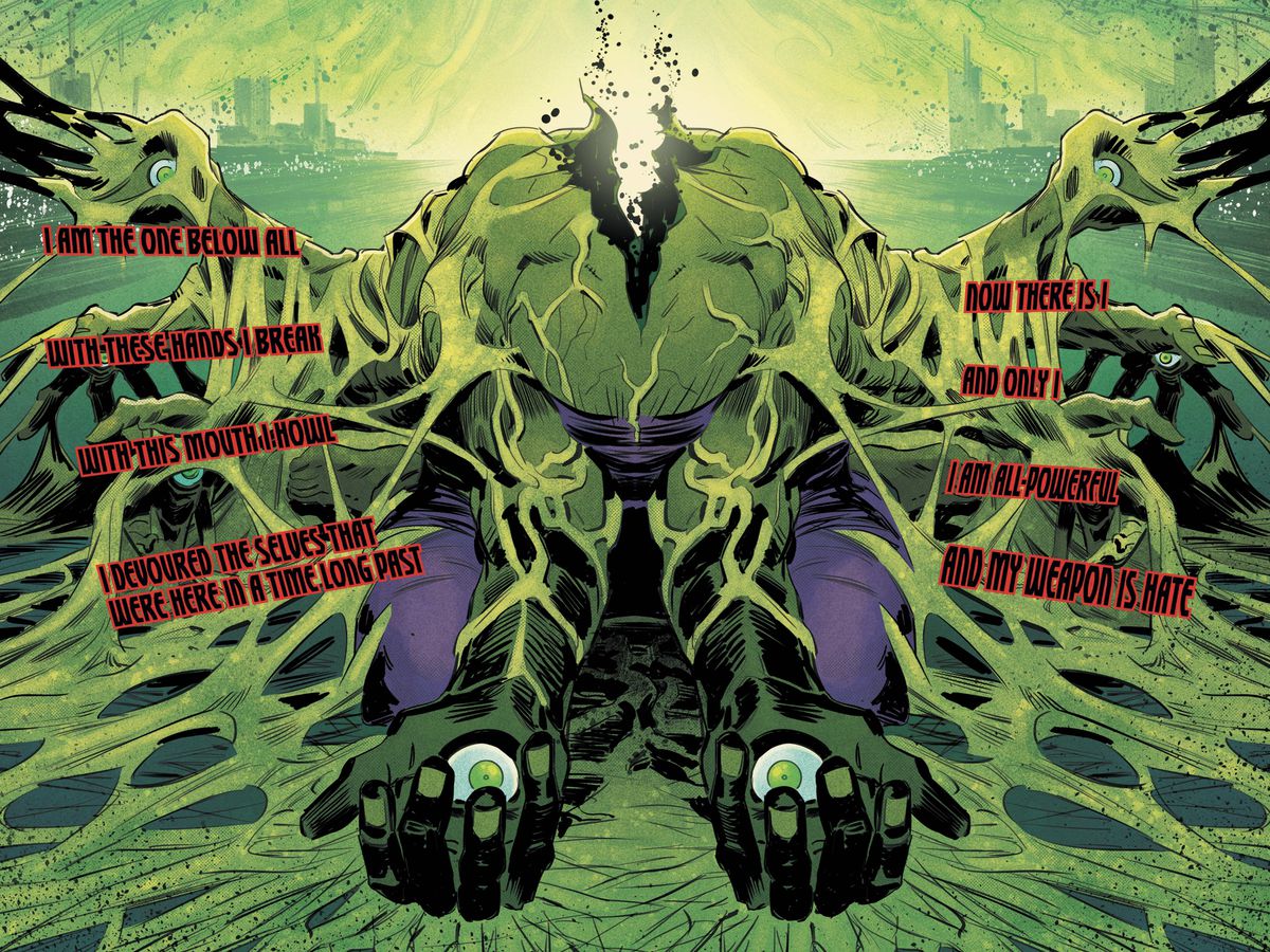 The One Below All, incarnato come un corpo di Hulk in frantumi e senza testa con occhi fissi al centro dei palmi in Immortal Hulk #25 (2019). Parla in lettere maiuscole nere con un contorno rosso, racchiuso in nessun riquadro narrativo o bolla di parole, presentato come effetti sonori piuttosto che come discorso. SONO QUELLO SOTTO TUTTO CON QUESTE MANI SPEZZO CON QUESTA BOCCA URLO HO DIVORATO I SÉ CHE C'ERANO QUI IN UN TEMPO LUNGO ORA CI SONO IO E SOLO IO SONO ONNIPOTENTE E LA MIA ARMA È L'ODIO.